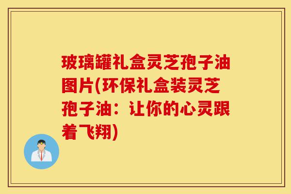 玻璃罐礼盒灵芝孢子油图片(环保礼盒装灵芝孢子油：让你的心灵跟着飞翔)-第1张图片-灵芝之家