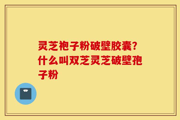 灵芝袍子粉破壁胶囊?什么叫双芝灵芝破壁孢子粉-第1张图片-灵芝之家 灵芝袍子粉破壁胶囊?什么叫双芝灵芝破壁孢子粉-第1张图片-灵芝之家