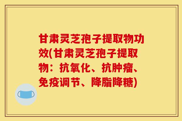 甘肃灵芝孢子提取物功效(甘肃灵芝孢子提取物:抗氧化、抗肿瘤、免疫调节、降脂降糖)-第1张图片-灵芝之家 甘肃灵芝孢子提取物功效(甘肃灵芝孢子提取物:抗氧化、抗肿瘤、免疫调节、降脂降糖)-第1张图片-灵芝之家