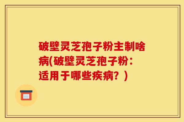 破壁灵芝孢子粉主制啥病(破壁灵芝孢子粉：适用于哪些疾病？)-第1张图片-灵芝之家