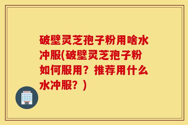 破壁灵芝孢子粉用啥水冲服(破壁灵芝孢子粉如何服用？推荐用什么水冲服？)-第1张图片-灵芝之家