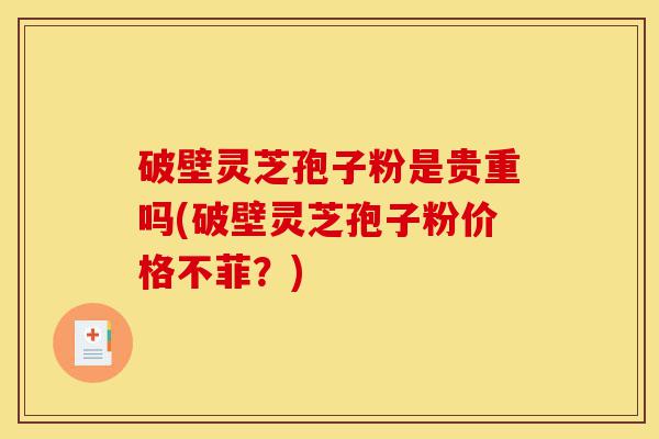 破壁灵芝孢子粉是贵重吗(破壁灵芝孢子粉价格不菲？)-第1张图片-灵芝之家