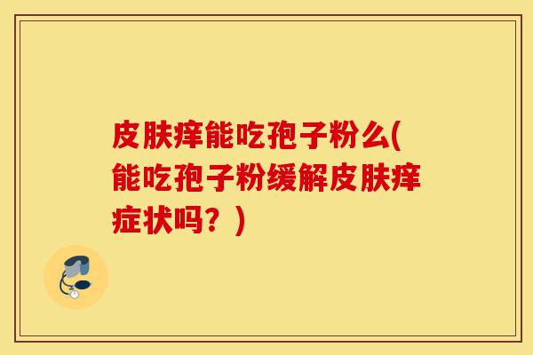 皮肤痒能吃孢子粉么(能吃孢子粉缓解皮肤痒症状吗?)-第1张图片-灵芝之家 皮肤痒能吃孢子粉么(能吃孢子粉缓解皮肤痒症状吗?)-第1张图片-灵芝之家