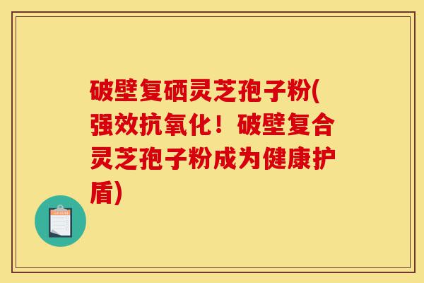 破壁复硒灵芝孢子粉(强效抗氧化!破壁复合灵芝孢子粉成为健康护盾)-第1张图片-灵芝之家 破壁复硒灵芝孢子粉(强效抗氧化!破壁复合灵芝孢子粉成为健康护盾)-第1张图片-灵芝之家