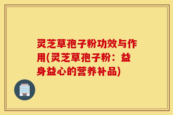 灵芝草孢子粉功效与作用(灵芝草孢子粉：益身益心的营养补品)-第1张图片-灵芝之家