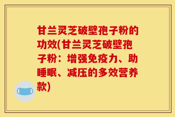 甘兰灵芝破壁孢子粉的功效(甘兰灵芝破壁孢子粉:增强免疫力、助睡眠、减压的多效营养款)-第1张图片-灵芝之家 甘兰灵芝破壁孢子粉的功效(甘兰灵芝破壁孢子粉:增强免疫力、助睡眠、减压的多效营养款)-第1张图片-灵芝之家