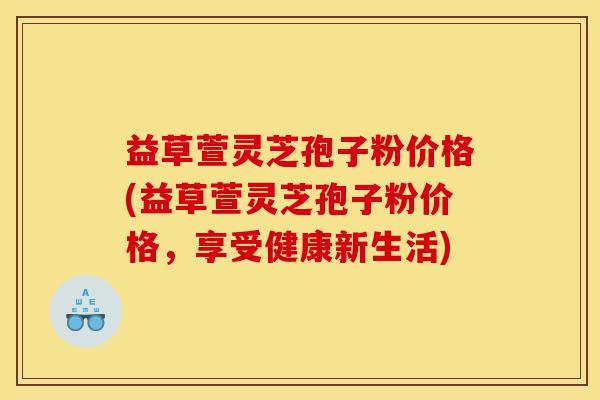 益草萱灵芝孢子粉价格(益草萱灵芝孢子粉价格,享受健康新生活)-第1张图片-灵芝之家 益草萱灵芝孢子粉价格(益草萱灵芝孢子粉价格,享受健康新生活)-第1张图片-灵芝之家