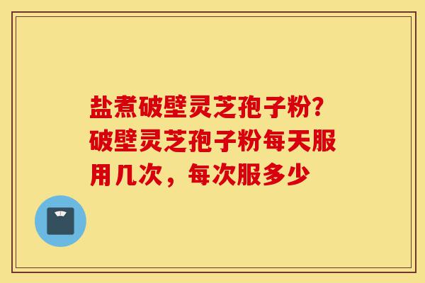 盐煮破壁灵芝孢子粉？破壁灵芝孢子粉每天服用几次，每次服多少-第1张图片-灵芝之家