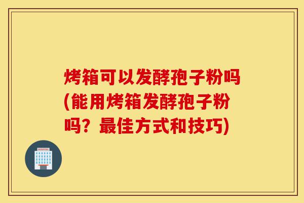 烤箱可以发酵孢子粉吗(能用烤箱发酵孢子粉吗?最佳方式和技巧)-第1张图片-灵芝之家 烤箱可以发酵孢子粉吗(能用烤箱发酵孢子粉吗?最佳方式和技巧)-第1张图片-灵芝之家
