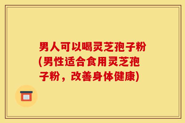 男人可以喝灵芝孢子粉(男性适合食用灵芝孢子粉，改善身体健康)-第1张图片-灵芝之家