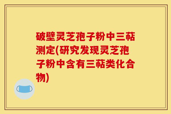 破壁灵芝孢子粉中三萜测定(研究发现灵芝孢子粉中含有三萜类化合物)-第1张图片-灵芝之家