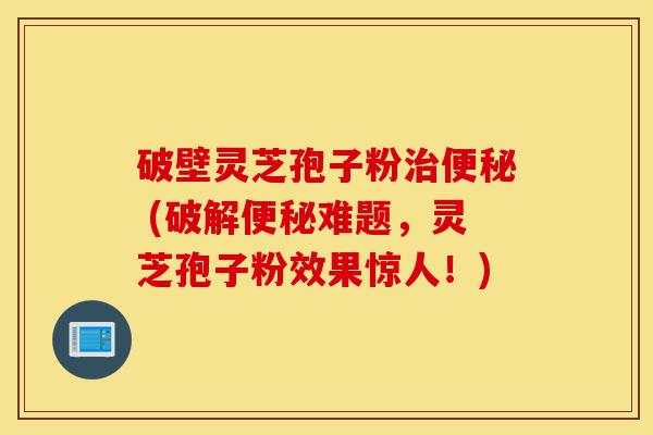 破壁灵芝孢子粉治便秘 (破解便秘难题,灵芝孢子粉效果惊人!)-第1张图片-灵芝之家 破壁灵芝孢子粉治便秘 (破解便秘难题,灵芝孢子粉效果惊人!)-第1张图片-灵芝之家