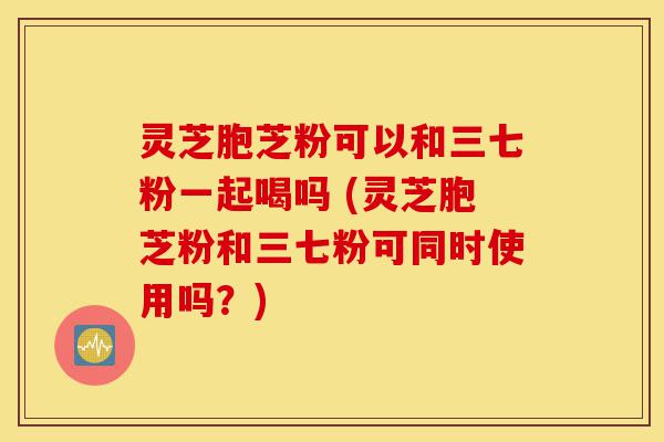 灵芝胞芝粉可以和三七粉一起喝吗 (灵芝胞芝粉和三七粉可同时使用吗？)-第1张图片-灵芝之家