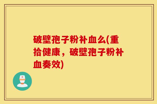 破壁孢子粉补血么(重拾健康,破壁孢子粉补血奏效)-第1张图片-灵芝之家 破壁孢子粉补血么(重拾健康,破壁孢子粉补血奏效)-第1张图片-灵芝之家