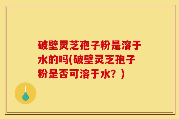 破壁灵芝孢子粉是溶于水的吗(破壁灵芝孢子粉是否可溶于水?)-第1张图片-灵芝之家 破壁灵芝孢子粉是溶于水的吗(破壁灵芝孢子粉是否可溶于水?)-第1张图片-灵芝之家