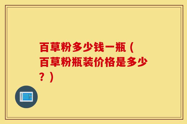 百草粉多少钱一瓶 (百草粉瓶装价格是多少？)-第1张图片-灵芝之家