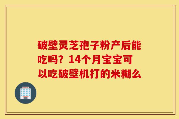 破壁灵芝孢子粉产后能吃吗？14个月宝宝可以吃破壁机打的米糊么-第1张图片-灵芝之家