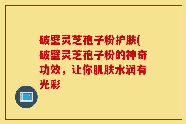 破壁灵芝孢子粉护肤(破壁灵芝孢子粉的神奇功效,让你肌肤水润有光彩-第1张图片-灵芝之家 破壁灵芝孢子粉护肤(破壁灵芝孢子粉的神奇功效,让你肌肤水润有光彩-第1张图片-灵芝之家