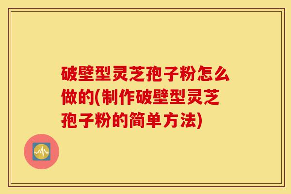 破壁型灵芝孢子粉怎么做的(制作破壁型灵芝孢子粉的简单方法)-第1张图片-灵芝之家