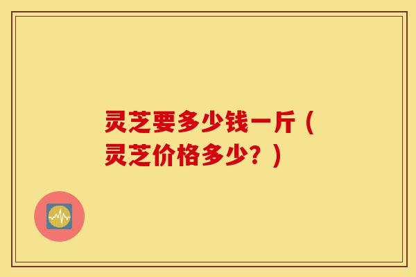 灵芝要多少钱一斤 (灵芝价格多少?)-第1张图片-灵芝之家 灵芝要多少钱一斤 (灵芝价格多少?)-第1张图片-灵芝之家