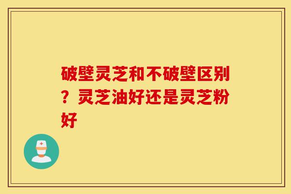 破壁灵芝和不破壁区别？灵芝油好还是灵芝粉好-第1张图片-灵芝之家