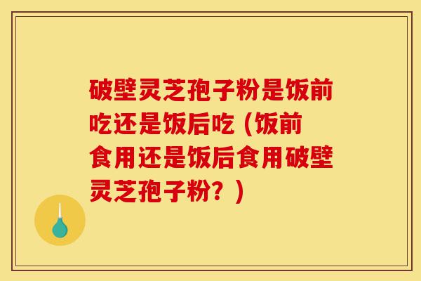 破壁灵芝孢子粉是饭前吃还是饭后吃 (饭前食用还是饭后食用破壁灵芝孢子粉?)-第1张图片-灵芝之家 破壁灵芝孢子粉是饭前吃还是饭后吃 (饭前食用还是饭后食用破壁灵芝孢子粉?)-第1张图片-灵芝之家