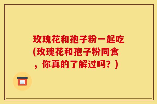 玫瑰花和孢子粉一起吃(玫瑰花和孢子粉同食,你真的了解过吗?)-第1张图片-灵芝之家 玫瑰花和孢子粉一起吃(玫瑰花和孢子粉同食,你真的了解过吗?)-第1张图片-灵芝之家