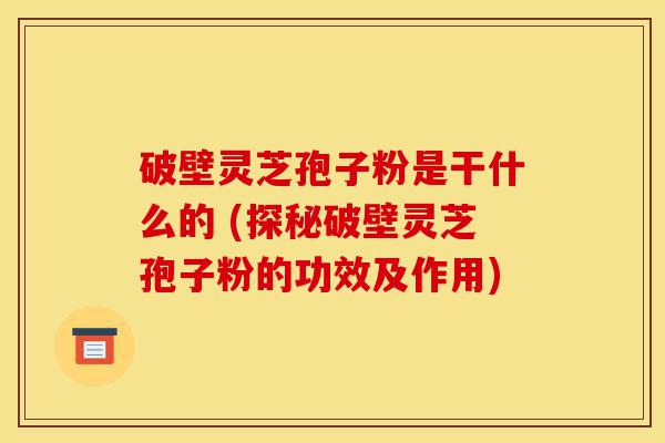 破壁灵芝孢子粉是干什么的 (探秘破壁灵芝孢子粉的功效及作用)-第1张图片-灵芝之家