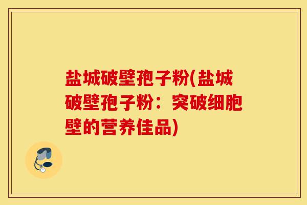 盐城破壁孢子粉(盐城破壁孢子粉:突破细胞壁的营养佳品)-第1张图片-灵芝之家 盐城破壁孢子粉(盐城破壁孢子粉:突破细胞壁的营养佳品)-第1张图片-灵芝之家