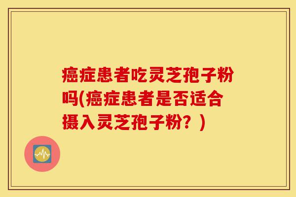癌症患者吃灵芝孢子粉吗(癌症患者是否适合摄入灵芝孢子粉?)-第1张图片-灵芝之家 癌症患者吃灵芝孢子粉吗(癌症患者是否适合摄入灵芝孢子粉?)-第1张图片-灵芝之家