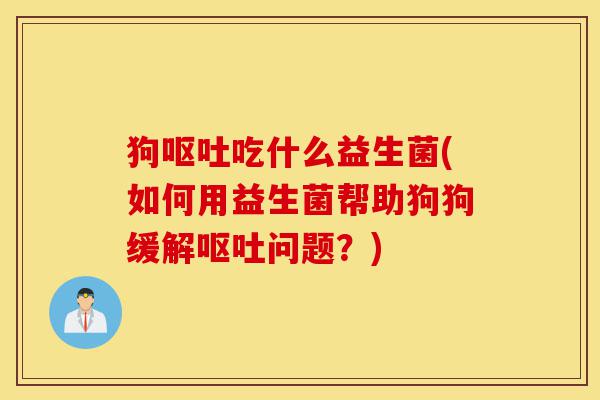 狗呕吐吃什么益生菌(如何用益生菌帮助狗狗缓解呕吐问题?)-第1张图片-灵芝之家 狗呕吐吃什么益生菌(如何用益生菌帮助狗狗缓解呕吐问题?)-第1张图片-灵芝之家