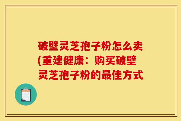 破壁灵芝孢子粉怎么卖(重建健康：购买破壁灵芝孢子粉的最佳方式-第1张图片-灵芝之家