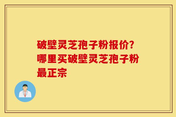 破壁灵芝孢子粉报价？哪里买破壁灵芝孢子粉最正宗-第1张图片-灵芝之家