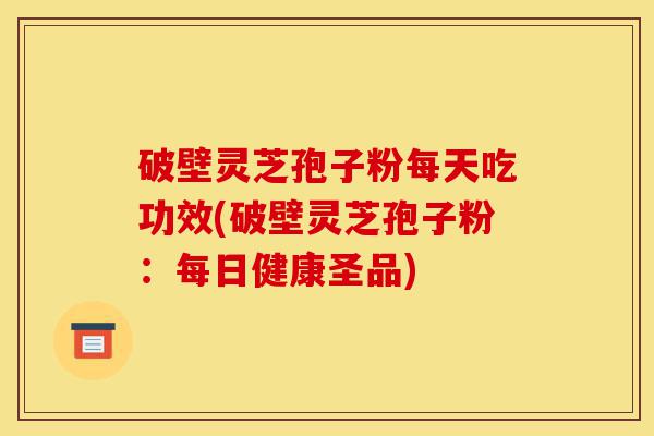 破壁灵芝孢子粉每天吃功效(破壁灵芝孢子粉：每日健康圣品)-第1张图片-灵芝之家