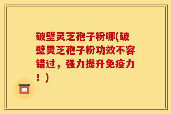 破壁灵芝孢子粉哪(破壁灵芝孢子粉功效不容错过，强力提升免疫力！)-第1张图片-灵芝之家