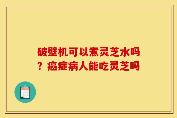破壁机可以煮灵芝水吗?癌症病人能吃灵芝吗-第1张图片-灵芝之家 破壁机可以煮灵芝水吗?癌症病人能吃灵芝吗-第1张图片-灵芝之家