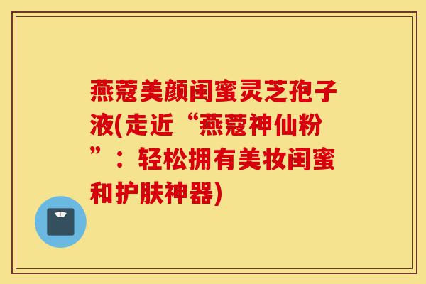 燕蔻美颜闺蜜灵芝孢子液(走近“燕蔻神仙粉”:轻松拥有美妆闺蜜和护肤神器)-第1张图片-灵芝之家 燕蔻美颜闺蜜灵芝孢子液(走近“燕蔻神仙粉”:轻松拥有美妆闺蜜和护肤神器)-第1张图片-灵芝之家