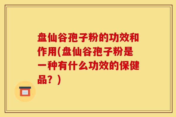 盘仙谷孢子粉的功效和作用(盘仙谷孢子粉是一种有什么功效的保健品?)-第1张图片-灵芝之家 盘仙谷孢子粉的功效和作用(盘仙谷孢子粉是一种有什么功效的保健品?)-第1张图片-灵芝之家