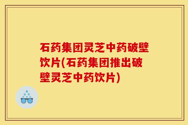 石药集团灵芝中药破壁饮片(石药集团推出破壁灵芝中药饮片)-第1张图片-灵芝之家