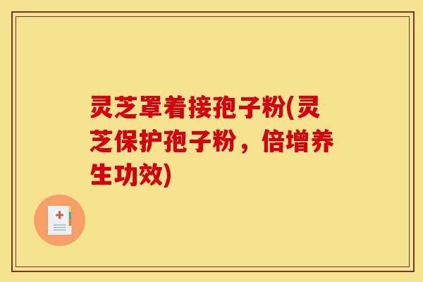 灵芝罩着接孢子粉(灵芝保护孢子粉，倍增养生功效)-第1张图片-灵芝之家