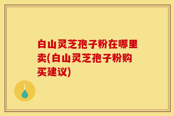 白山灵芝孢子粉在哪里卖(白山灵芝孢子粉购买建议)-第1张图片-灵芝之家 白山灵芝孢子粉在哪里卖(白山灵芝孢子粉购买建议)-第1张图片-灵芝之家