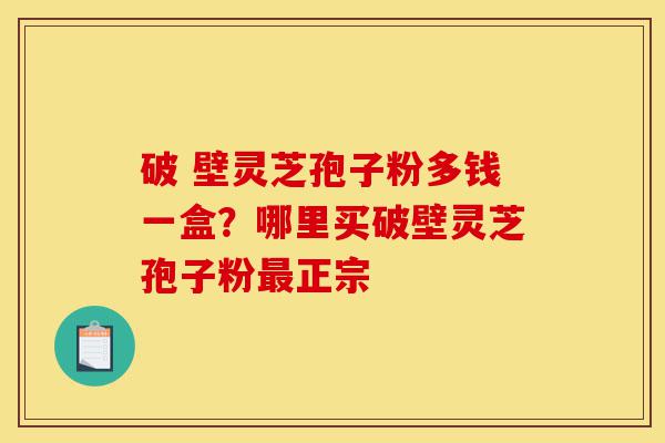破 壁灵芝孢子粉多钱一盒？哪里买破壁灵芝孢子粉最正宗-第1张图片-灵芝之家