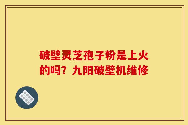 破壁灵芝孢子粉是上火的吗？九阳破壁机维修-第1张图片-灵芝之家