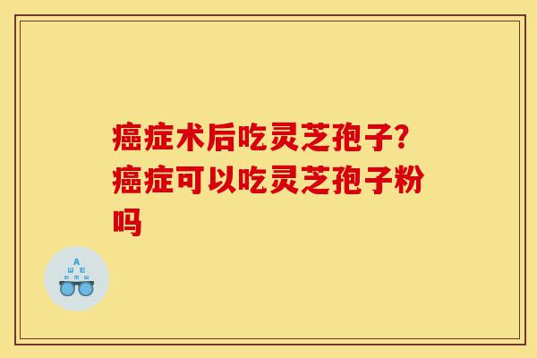 癌症术后吃灵芝孢子?癌症可以吃灵芝孢子粉吗-第1张图片-灵芝之家 癌症术后吃灵芝孢子?癌症可以吃灵芝孢子粉吗-第1张图片-灵芝之家