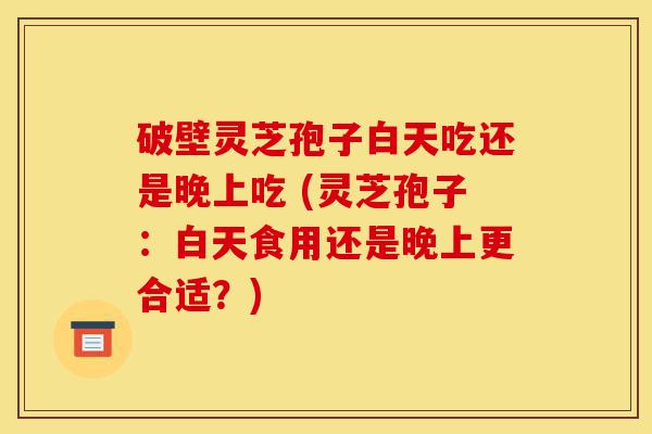 破壁灵芝孢子白天吃还是晚上吃 (灵芝孢子:白天食用还是晚上更合适?)-第1张图片-灵芝之家 破壁灵芝孢子白天吃还是晚上吃 (灵芝孢子:白天食用还是晚上更合适?)-第1张图片-灵芝之家