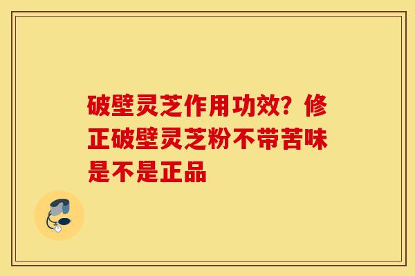 破壁灵芝作用功效？修正破壁灵芝粉不带苦味是不是正品-第1张图片-灵芝之家