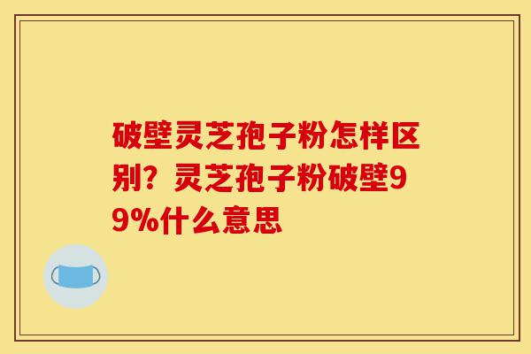 破壁灵芝孢子粉怎样区别？灵芝孢子粉破壁99%什么意思-第1张图片-灵芝之家