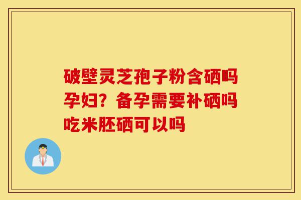 破壁灵芝孢子粉含硒吗孕妇？备孕需要补硒吗吃米胚硒可以吗-第1张图片-灵芝之家