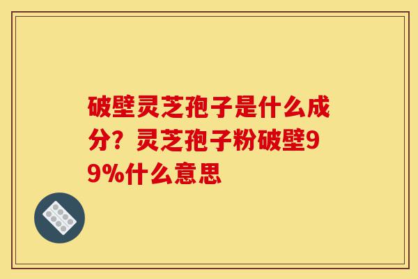 破壁灵芝孢子是什么成分？灵芝孢子粉破壁99%什么意思-第1张图片-灵芝之家