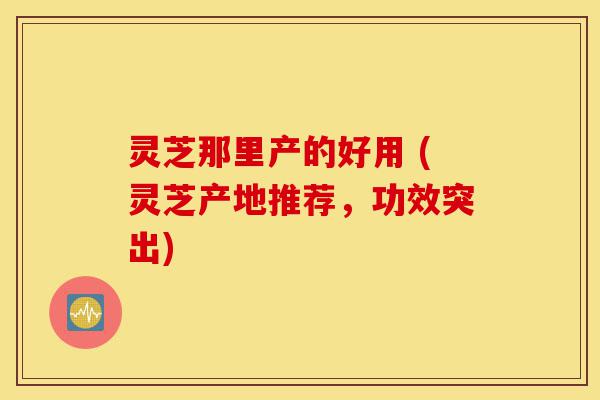 灵芝那里产的好用 (灵芝产地推荐,功效突出)-第1张图片-灵芝之家 灵芝那里产的好用 (灵芝产地推荐,功效突出)-第1张图片-灵芝之家